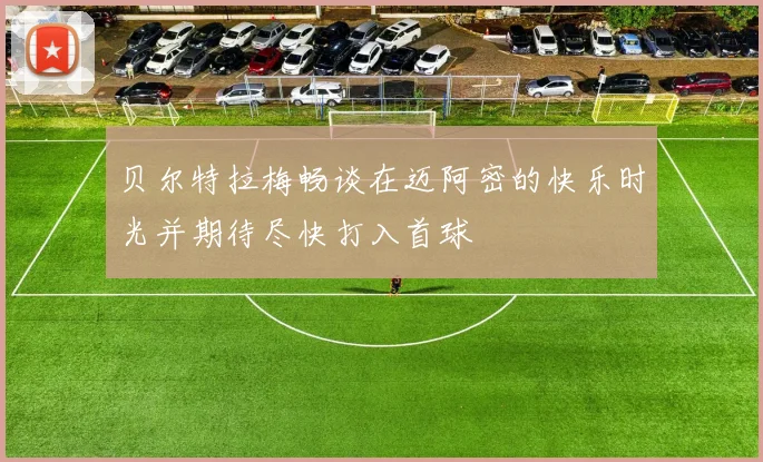 贝尔特拉梅畅谈在迈阿密的快乐时光并期待尽快打入首球