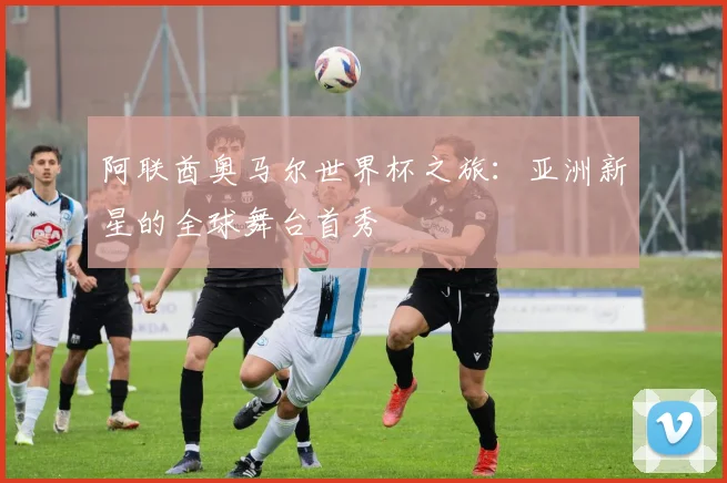阿联酋奥马尔世界杯之旅：亚洲新星的全球舞台首秀