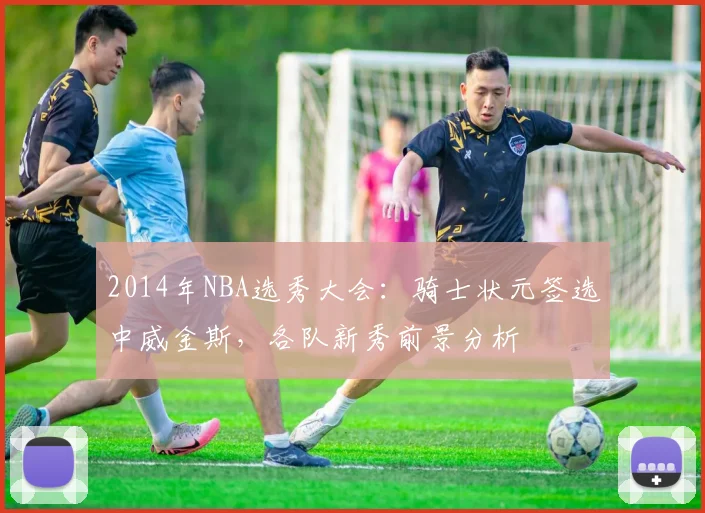 2014年NBA选秀大会：骑士状元签选中威金斯，各队新秀前景分析