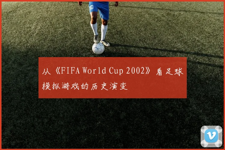 从《FIFA World Cup 2002》看足球模拟游戏的历史演变