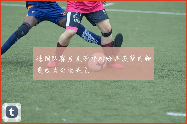 德国队赛后表现评析哈弗茨萨内鲍曼成为全场亮点